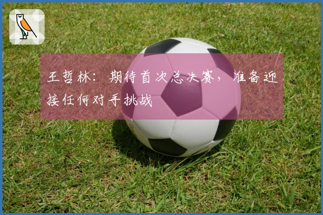 王哲林：期待首次总决赛，准备迎接任何对手挑战