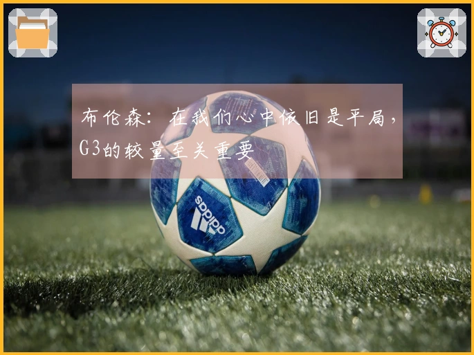 布伦森：在我们心中依旧是平局，G3的较量至关重要