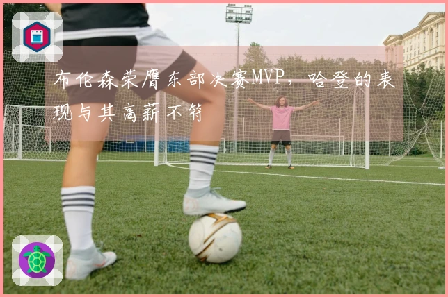 布伦森荣膺东部决赛MVP，哈登的表现与其高薪不符