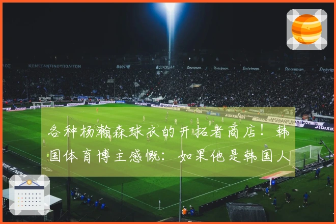 各种杨瀚森球衣的开拓者商店！韩国体育博主感慨：如果他是韩国人就好了